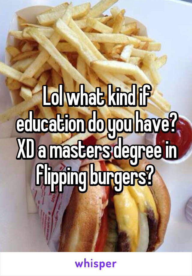 Lol what kind if education do you have? XD a masters degree in flipping burgers? 