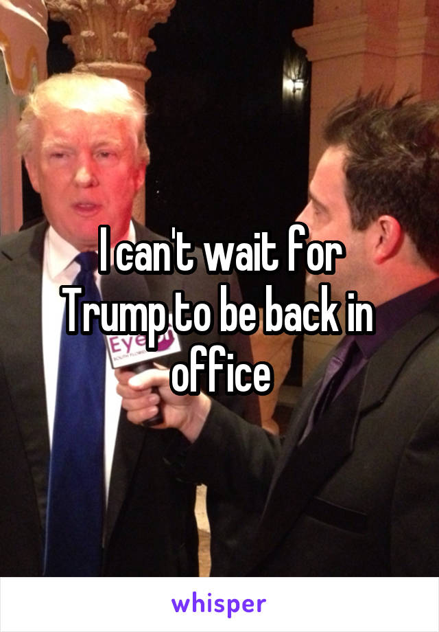 I can't wait for
Trump to be back in 
office