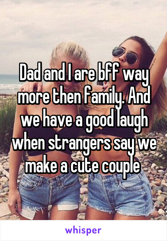 Dad and I are bff way more then family. And we have a good laugh when strangers say we make a cute couple 