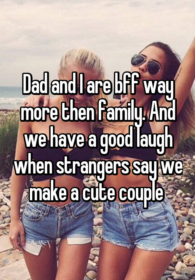 Dad and I are bff way more then family. And we have a good laugh when strangers say we make a cute couple 