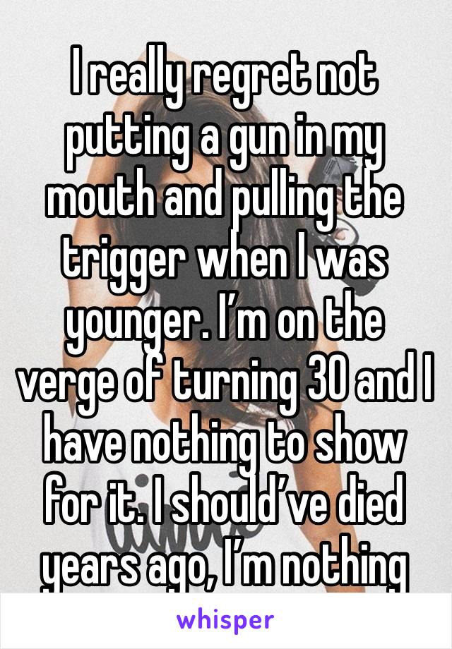 I really regret not putting a gun in my mouth and pulling the trigger when I was younger. I’m on the verge of turning 30 and I have nothing to show for it. I should’ve died years ago, I’m nothing 