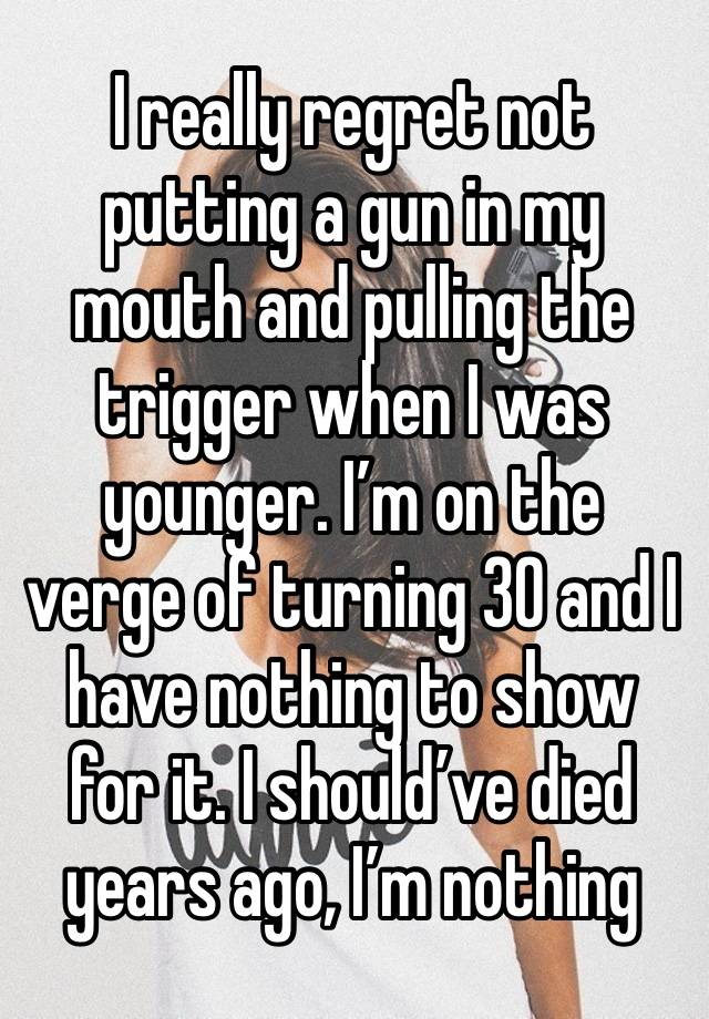 I really regret not putting a gun in my mouth and pulling the trigger when I was younger. I’m on the verge of turning 30 and I have nothing to show for it. I should’ve died years ago, I’m nothing 