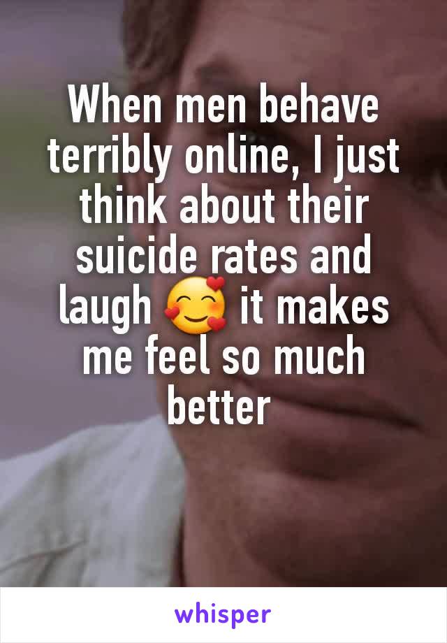 When men behave terribly online, I just think about their suicide rates and laugh 🥰 it makes me feel so much better 