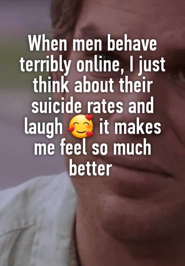 When men behave terribly online, I just think about their suicide rates and laugh 🥰 it makes me feel so much better 