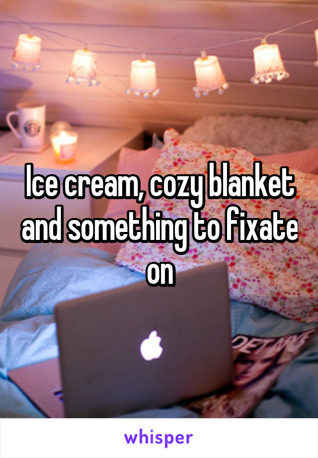 Ice cream, cozy blanket and something to fixate on