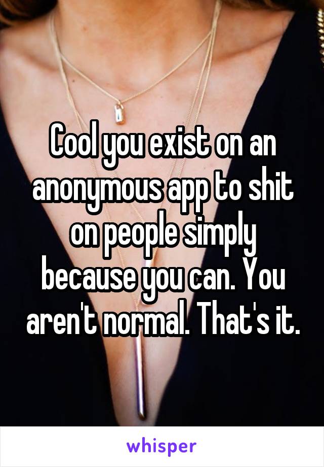 Cool you exist on an anonymous app to shit on people simply because you can. You aren't normal. That's it.