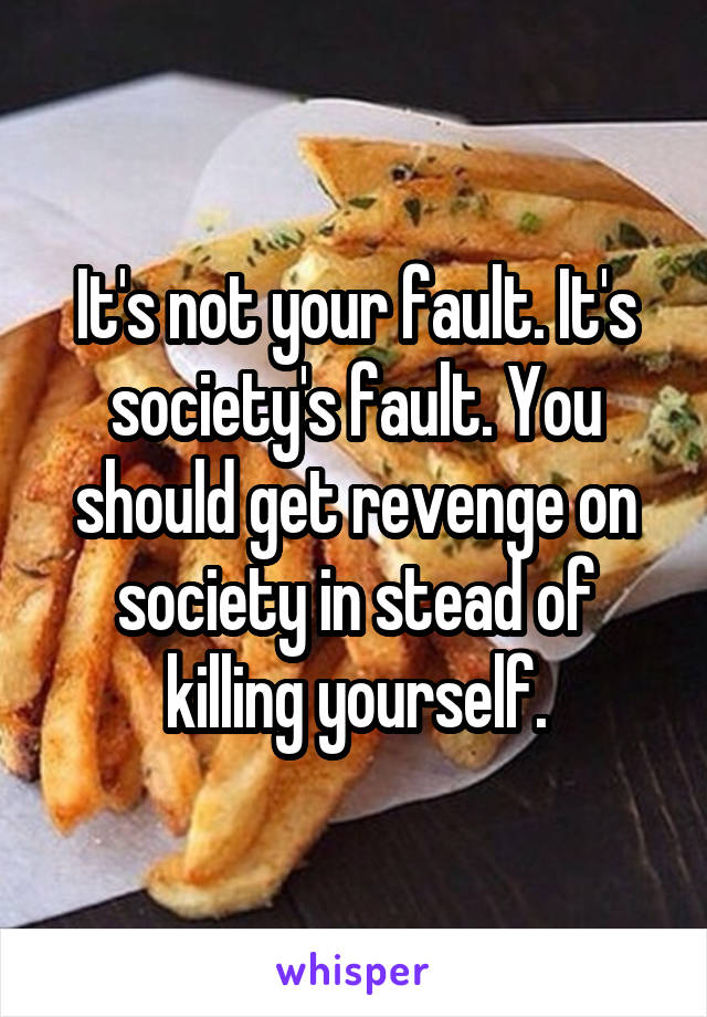 It's not your fault. It's society's fault. You should get revenge on society in stead of killing yourself.