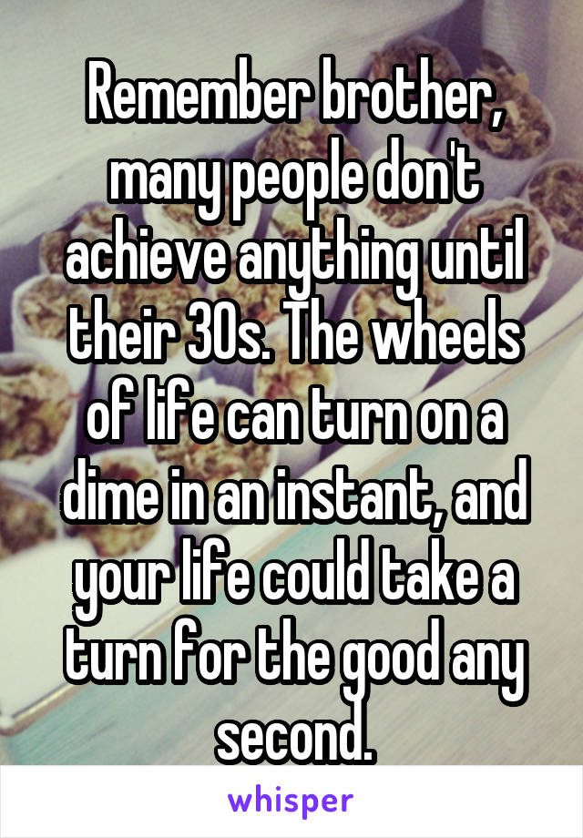 Remember brother, many people don't achieve anything until their 30s. The wheels of life can turn on a dime in an instant, and your life could take a turn for the good any second.