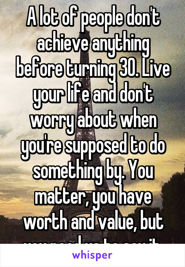 A lot of people don't achieve anything before turning 30. Live your life and don't worry about when you're supposed to do something by. You matter, you have worth and value, but you need us to say it.