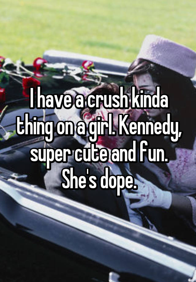 I have a crush kinda thing on a girl. Kennedy, super cute and fun. She's dope.