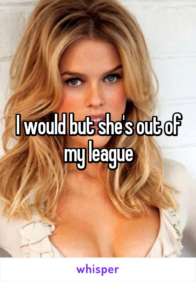 I would but she's out of my league