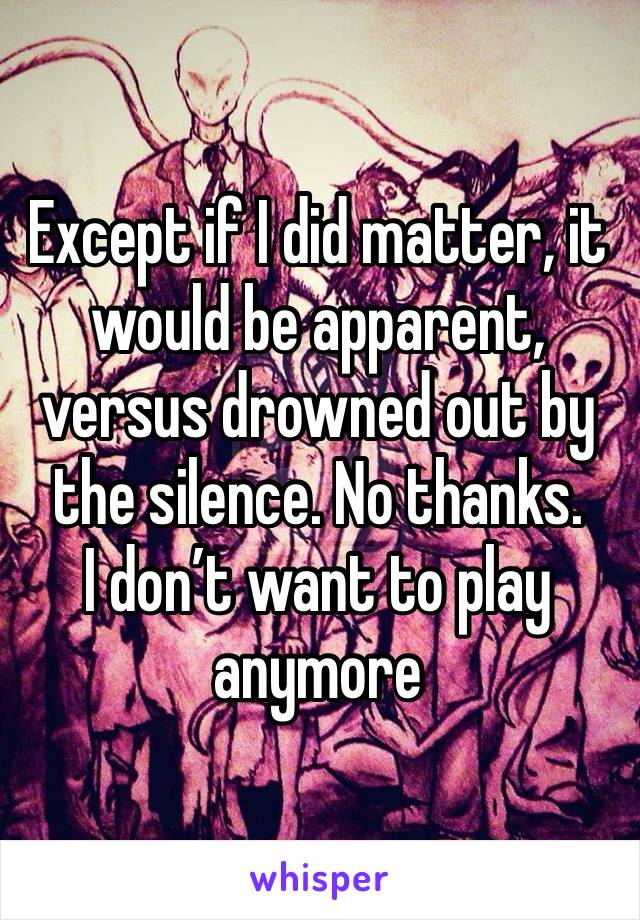 Except if I did matter, it would be apparent, versus drowned out by the silence. No thanks. 
I don’t want to play anymore 