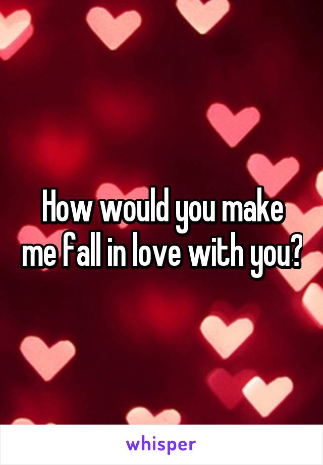 How would you make me fall in love with you?