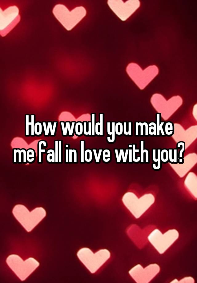 How would you make me fall in love with you?