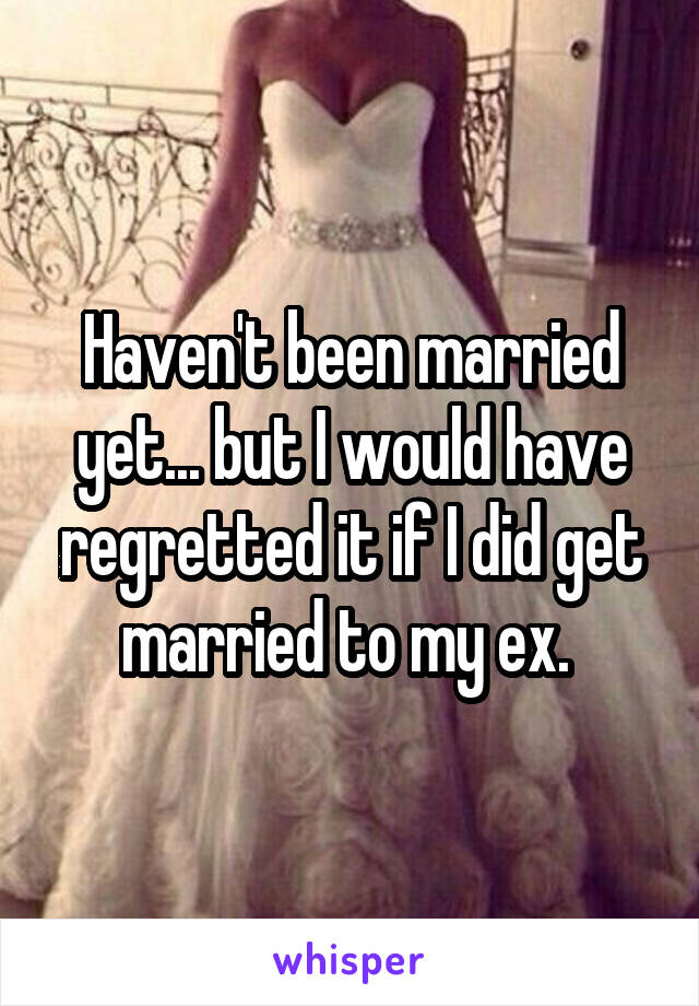 Haven't been married yet... but I would have regretted it if I did get married to my ex. 