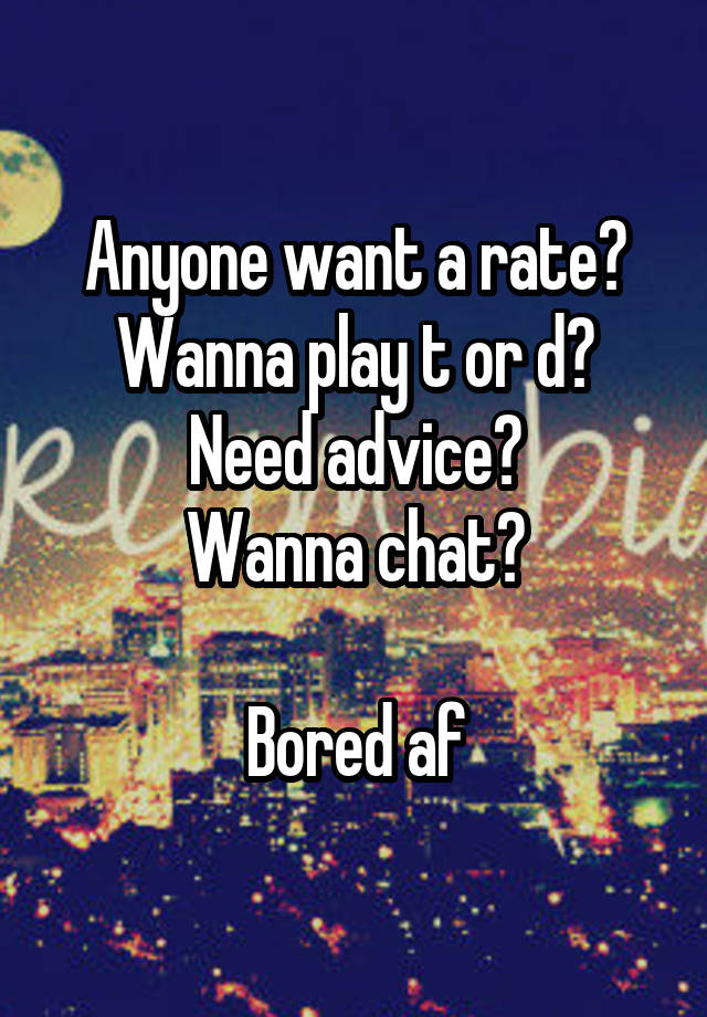 Anyone want a rate?
Wanna play t or d?
Need advice?
Wanna chat?

Bored af