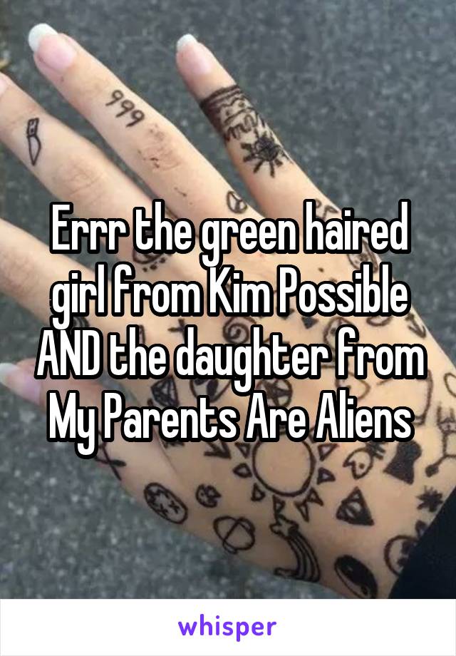 Errr the green haired girl from Kim Possible AND the daughter from My Parents Are Aliens