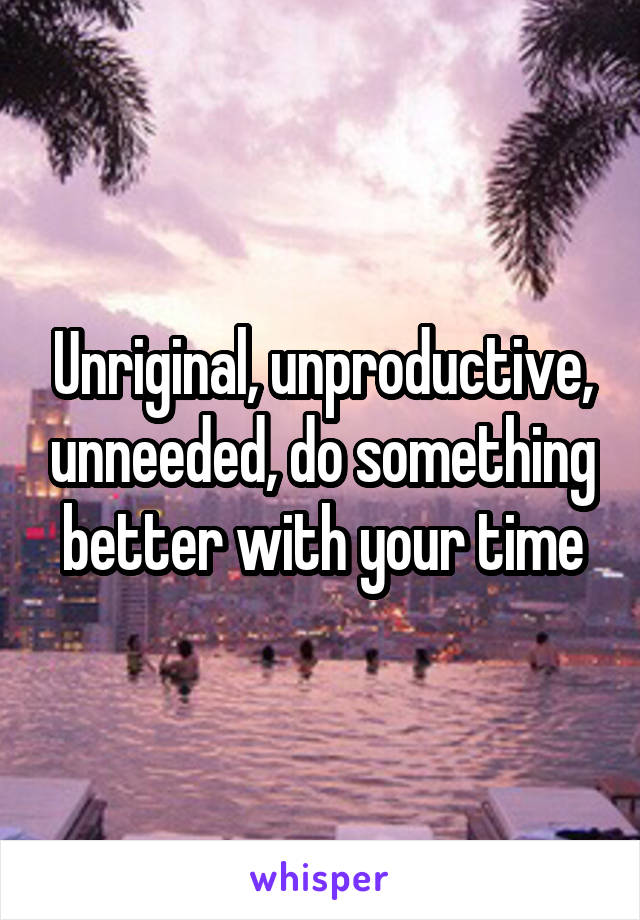 Unriginal, unproductive, unneeded, do something better with your time