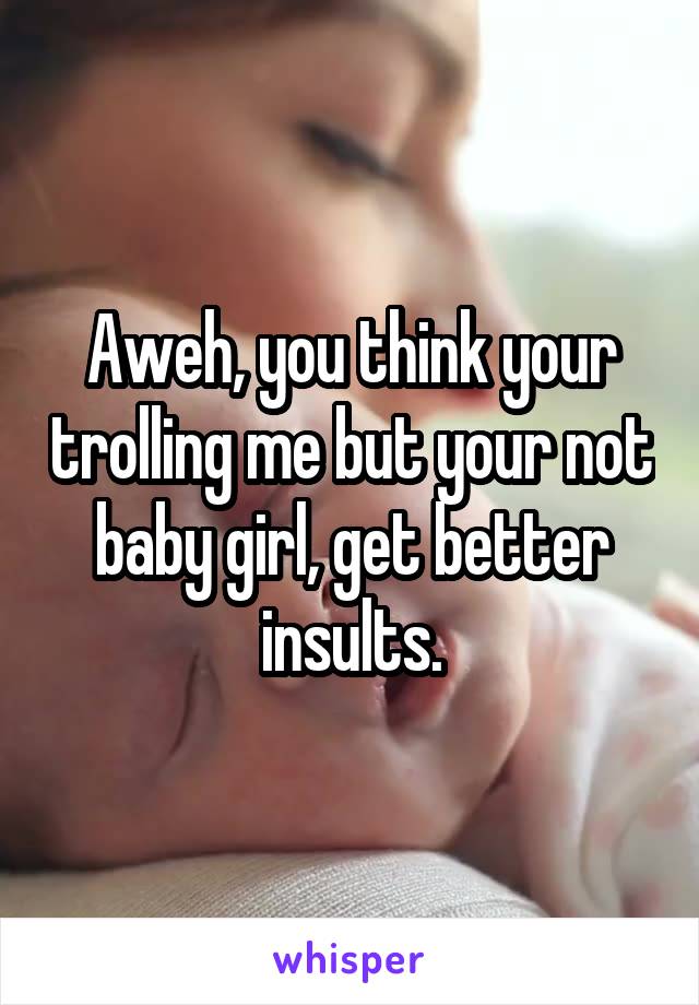 Aweh, you think your trolling me but your not baby girl, get better insults.