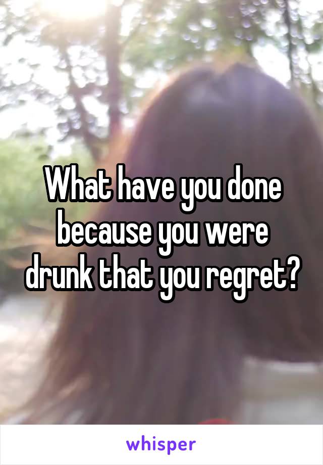 What have you done because you were drunk that you regret?