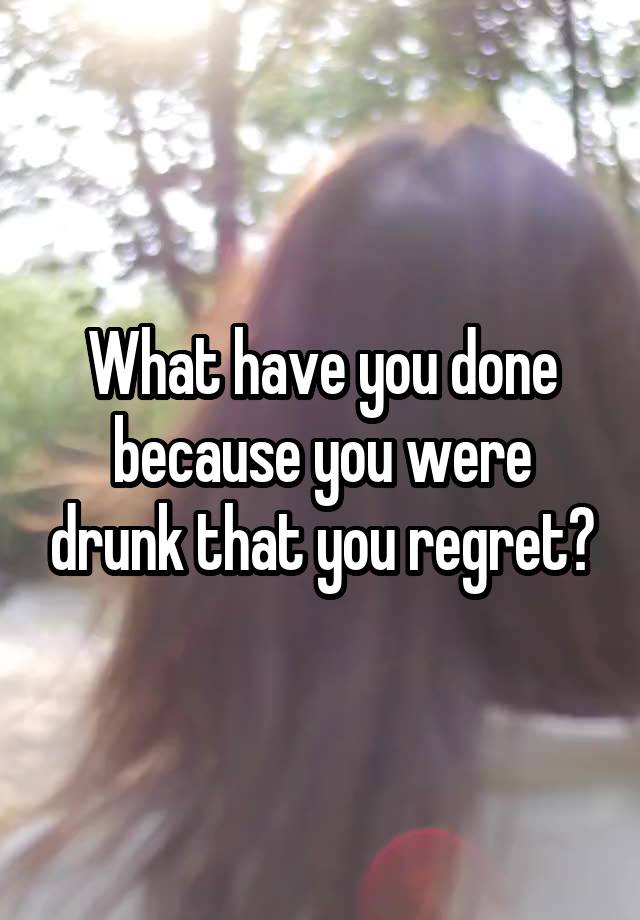 What have you done because you were drunk that you regret?