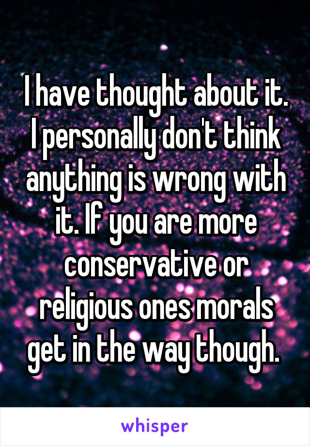 I have thought about it. I personally don't think anything is wrong with it. If you are more conservative or religious ones morals get in the way though. 