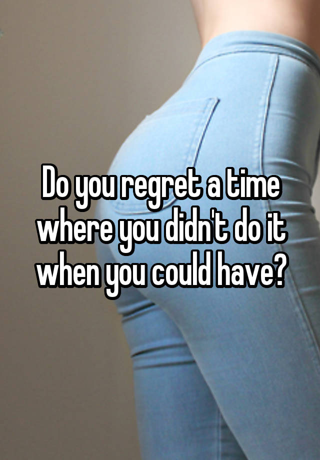 Do you regret a time where you didn't do it when you could have?