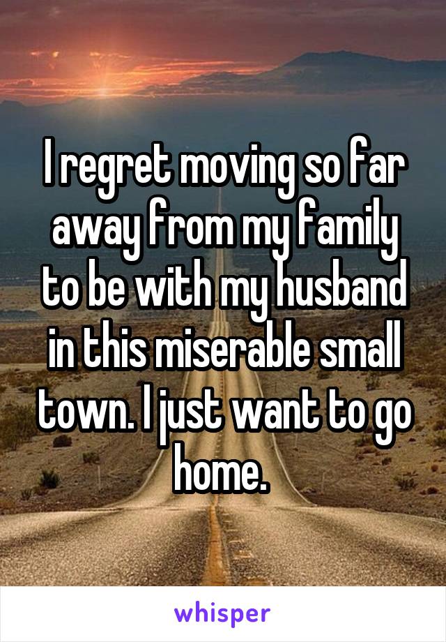 I regret moving so far away from my family to be with my husband in this miserable small town. I just want to go home. 