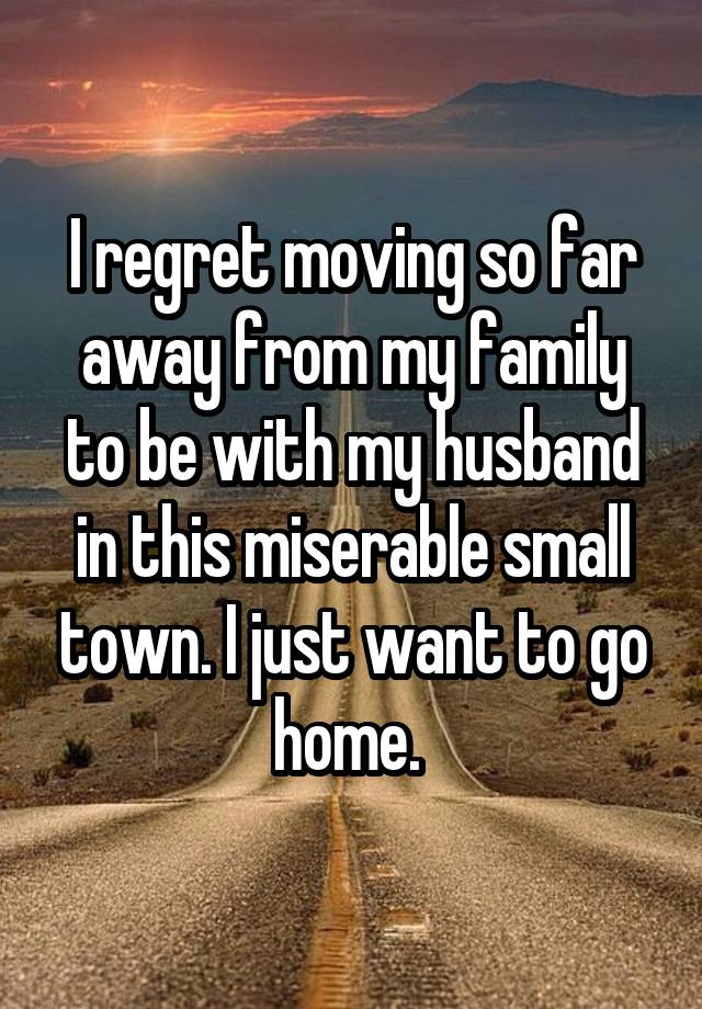 I regret moving so far away from my family to be with my husband in this miserable small town. I just want to go home. 