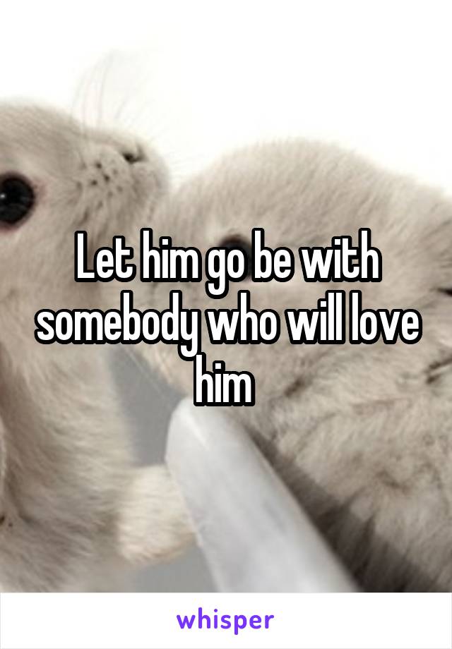 Let him go be with somebody who will love him 