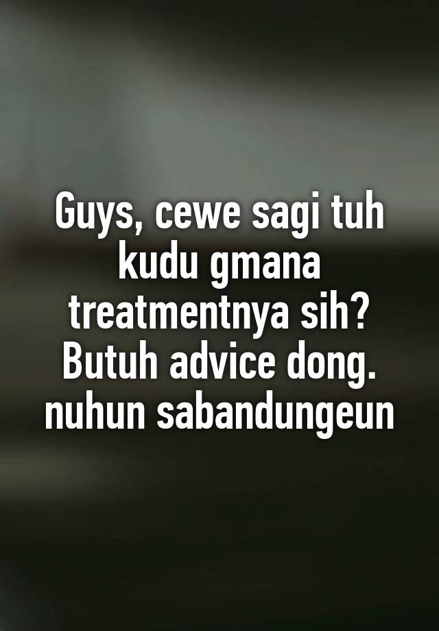 Guys, cewe sagi tuh kudu gmana treatmentnya sih? Butuh advice dong.
nuhun sabandungeun