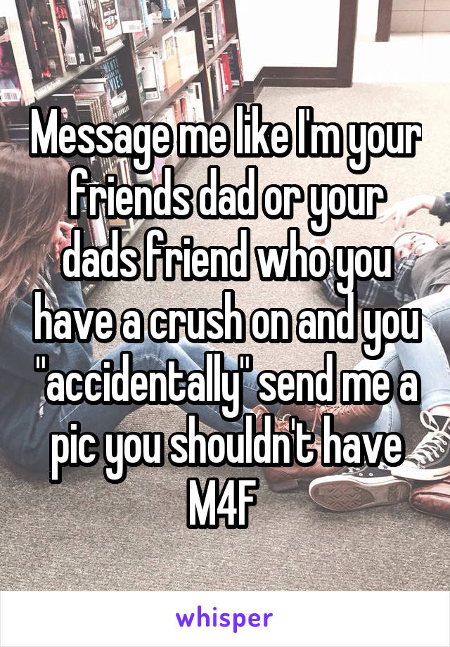 Message me like I'm your friends dad or your dads friend who you have a crush on and you "accidentally" send me a pic you shouldn't have
M4F 