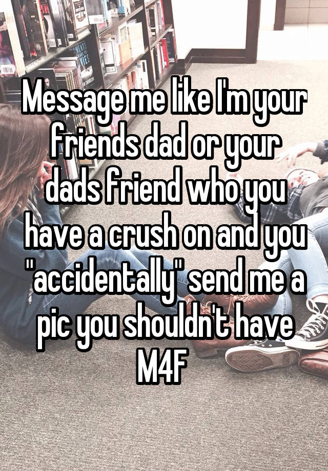 Message me like I'm your friends dad or your dads friend who you have a crush on and you "accidentally" send me a pic you shouldn't have
M4F 