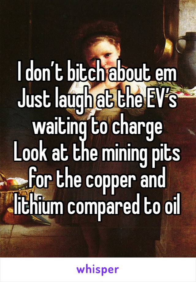 I don’t bitch about em
Just laugh at the EV’s waiting to charge
Look at the mining pits for the copper and lithium compared to oil