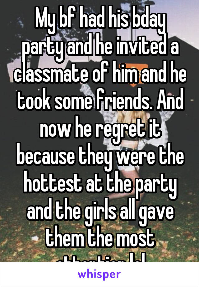 My bf had his bday party and he invited a classmate of him and he took some friends. And now he regret it because they were the hottest at the party and the girls all gave them the most attention lol