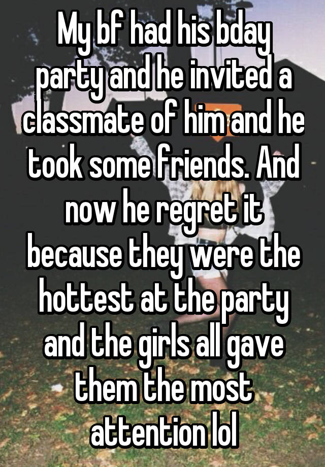 My bf had his bday party and he invited a classmate of him and he took some friends. And now he regret it because they were the hottest at the party and the girls all gave them the most attention lol