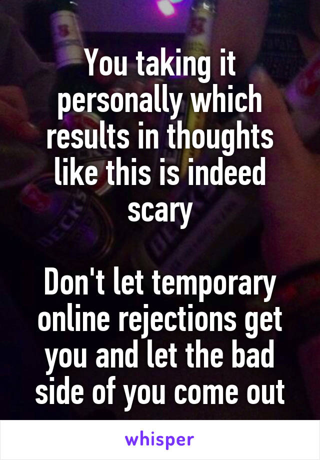 You taking it personally which results in thoughts like this is indeed scary

Don't let temporary online rejections get you and let the bad side of you come out