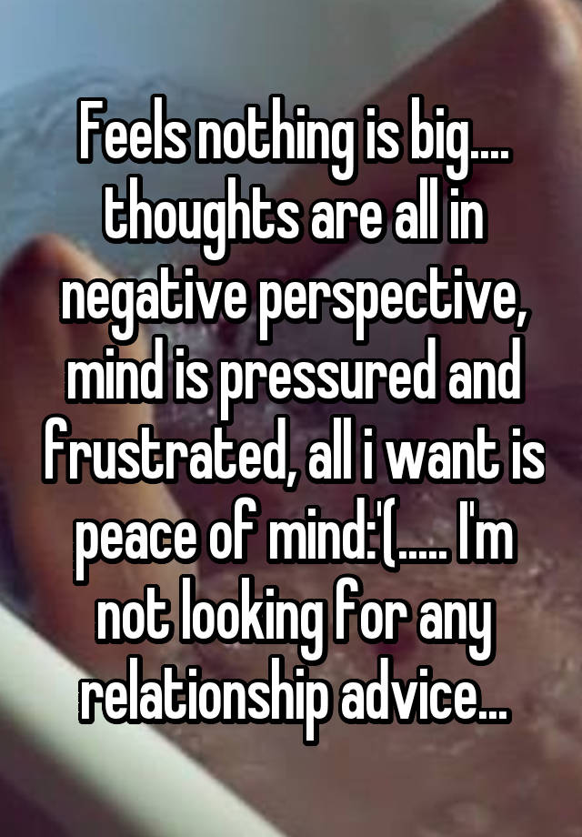 Feels nothing is big.... thoughts are all in negative perspective, mind is pressured and frustrated, all i want is peace of mind:'(..... I'm not looking for any relationship advice...