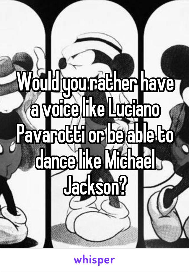 Would you rather have a voice like Luciano Pavarotti or be able to dance like Michael Jackson?