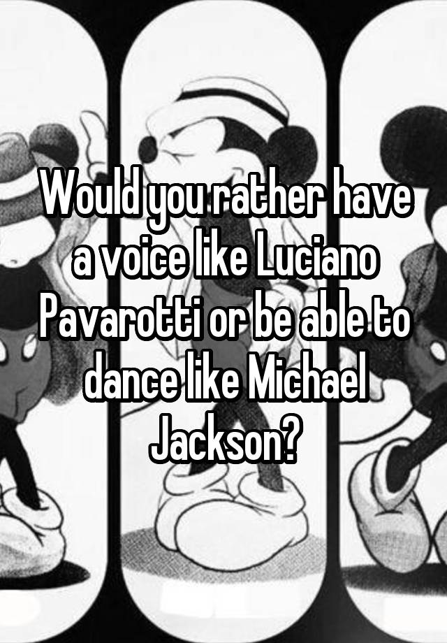 Would you rather have a voice like Luciano Pavarotti or be able to dance like Michael Jackson?