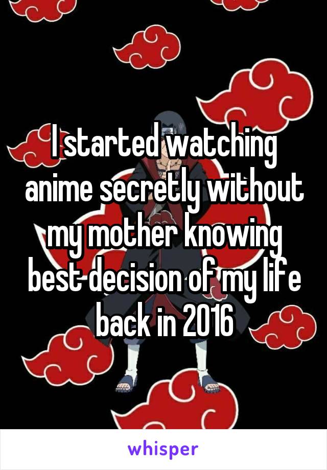 I started watching anime secretly without my mother knowing best decision of my life back in 2016