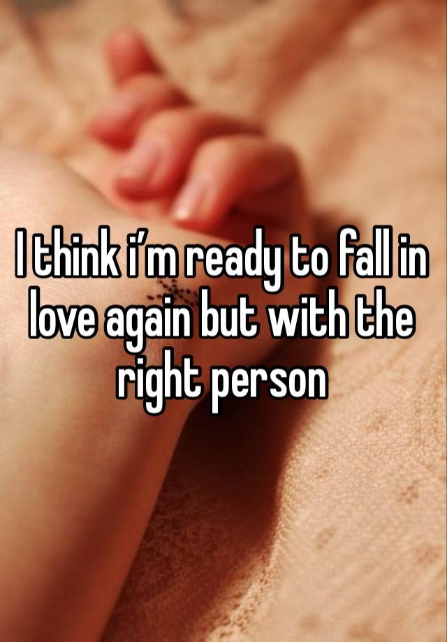 I think i’m ready to fall in love again but with the right person