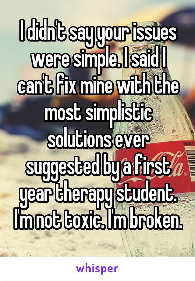 I didn't say your issues were simple. I said I can't fix mine with the most simplistic solutions ever suggested by a first year therapy student. I'm not toxic. I'm broken. 