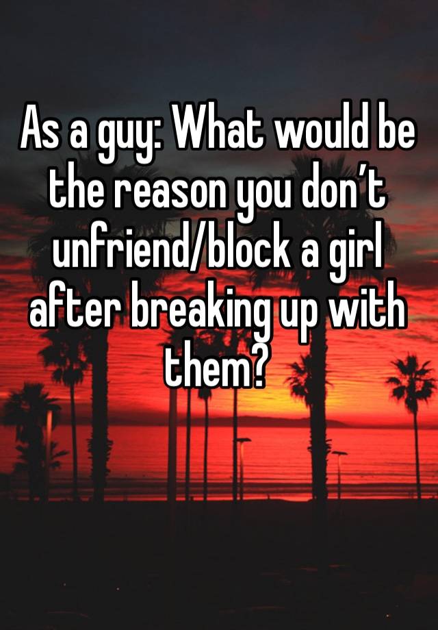 As a guy: What would be the reason you don’t unfriend/block a girl after breaking up with them?