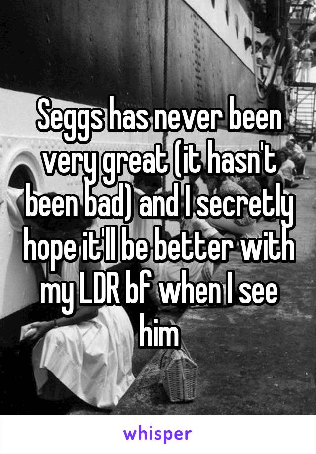 Seggs has never been very great (it hasn't been bad) and I secretly hope it'll be better with my LDR bf when I see him