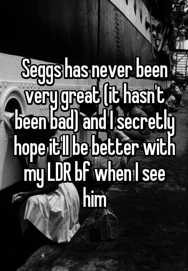 Seggs has never been very great (it hasn't been bad) and I secretly hope it'll be better with my LDR bf when I see him