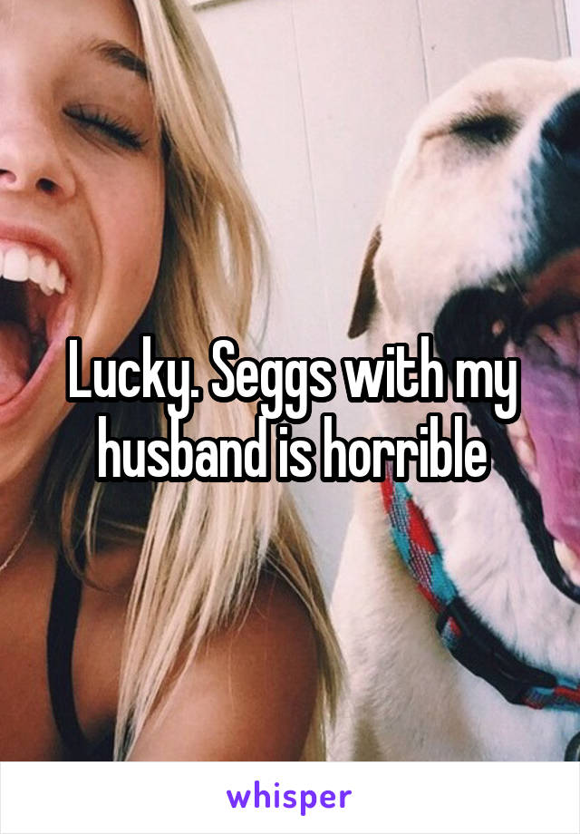 Lucky. Seggs with my husband is horrible