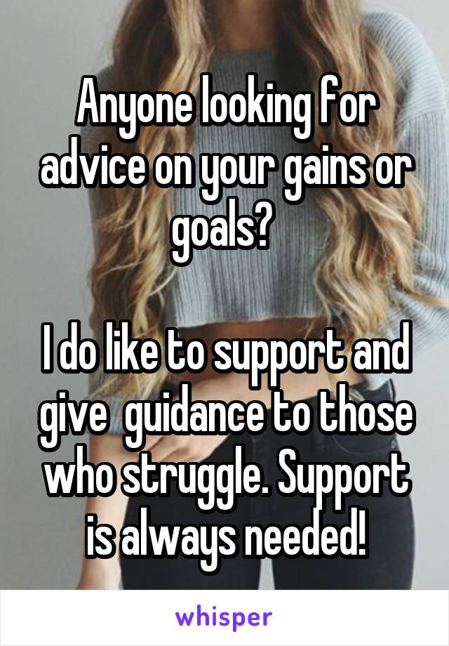 Anyone looking for advice on your gains or goals? 

I do like to support and give  guidance to those who struggle. Support is always needed!