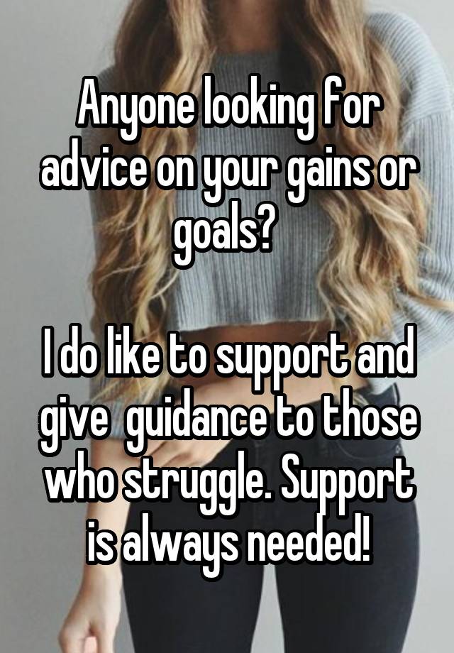 Anyone looking for advice on your gains or goals? 

I do like to support and give  guidance to those who struggle. Support is always needed!