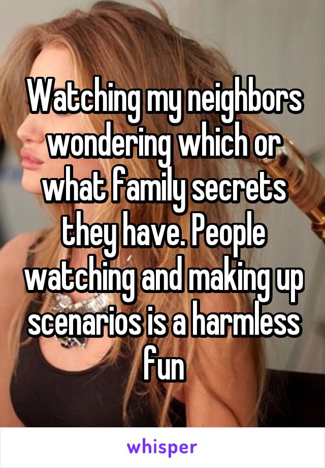 Watching my neighbors wondering which or what family secrets they have. People watching and making up scenarios is a harmless fun